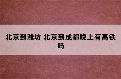 北京到潍坊 北京到成都晚上有高铁吗